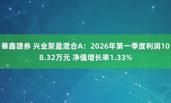 華鑫證券 兴业聚盈混合A：2026年第一季度利润108.32万元 净值增长率1.33%