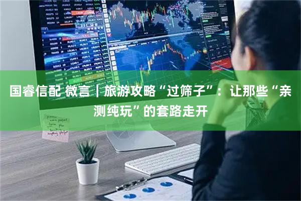 国睿信配 微言｜旅游攻略“过筛子”：让那些“亲测纯玩”的套路走开