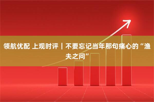 领航优配 上观时评｜不要忘记当年那句痛心的“渔夫之问”